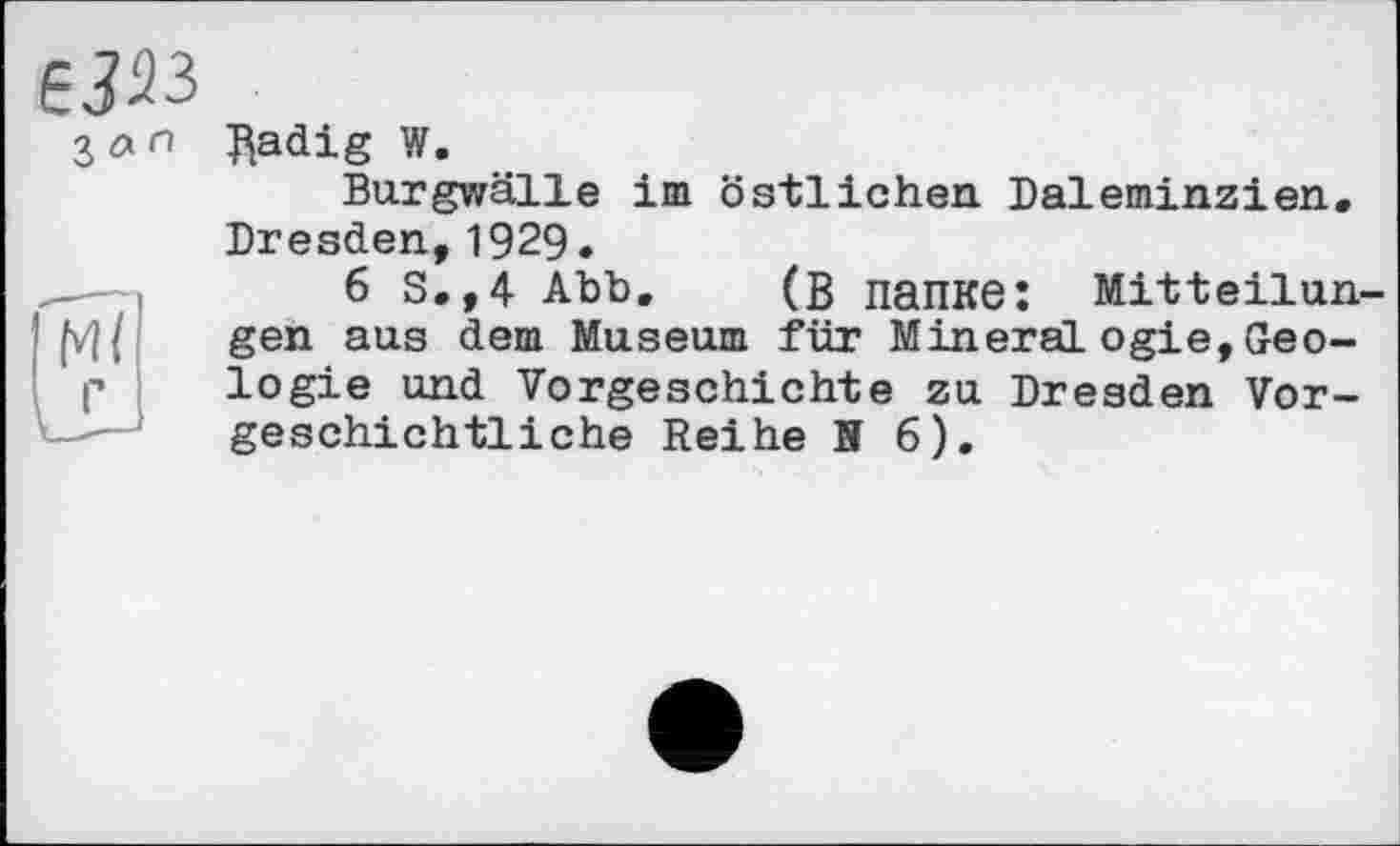 ﻿6J33
З лгі
Radig W.
Burgwälle im östlichen Daleminzien. Dresden,1929.
6 S.,4 Abb. (В папке: Mitteilungen aus dem Museum für Mineral ogie, Geologie und Vorgeschichte zu Dresden Vorgeschichtliche Reihe N 6).